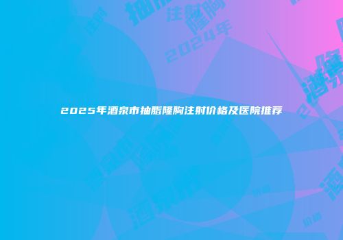 2025年酒泉市抽脂隆胸注射价格及医院推荐