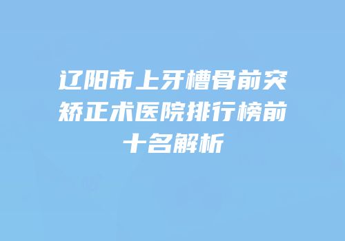 辽阳市上牙槽骨前突矫正术医院排行榜前十名解析