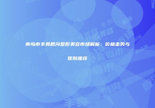 青岛市丰鼻唇沟整形美容市场解析：价格走势与医院推荐