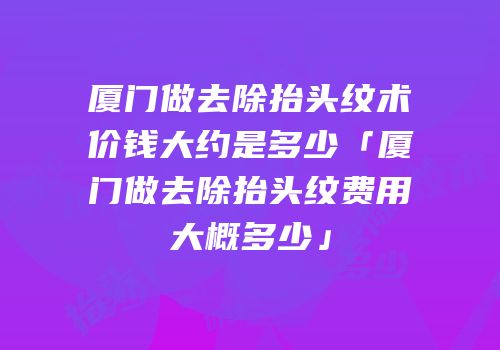 厦门做去除抬头纹术价钱大约是多少「厦门做去除抬头纹费用大概多少」