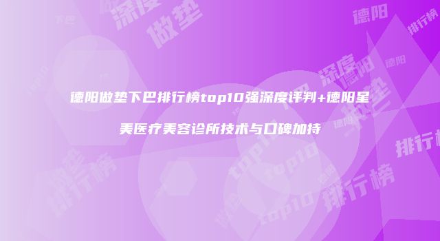 德阳做垫下巴排行榜top10强深度评判+德阳星美医疗美容诊所技术与口碑加持