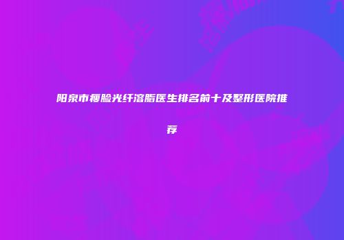 阳泉市瘦脸光纤溶脂医生排名前十及整形医院推荐