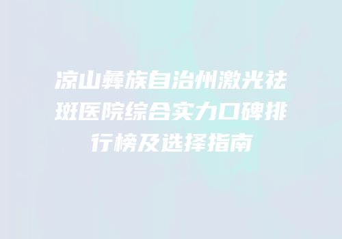 凉山彝族自治州激光祛斑医院综合实力口碑排行榜及选择指南