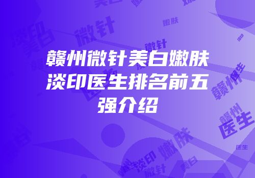 赣州微针美白嫩肤淡印医生排名前五强介绍