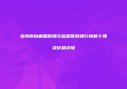 亳州市自体脂肪填充脸部医院排行榜前十强及价格详情