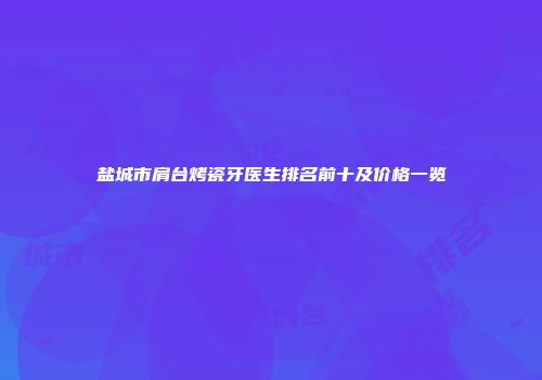 盐城市肩台烤瓷牙医生排名前十及价格一览