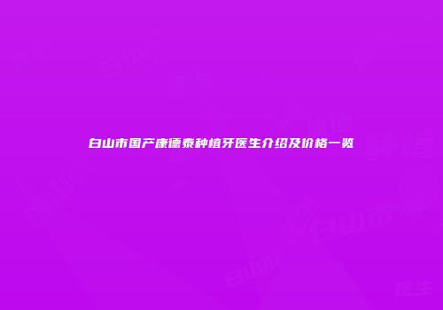 白山市国产康德泰种植牙医生介绍及价格一览