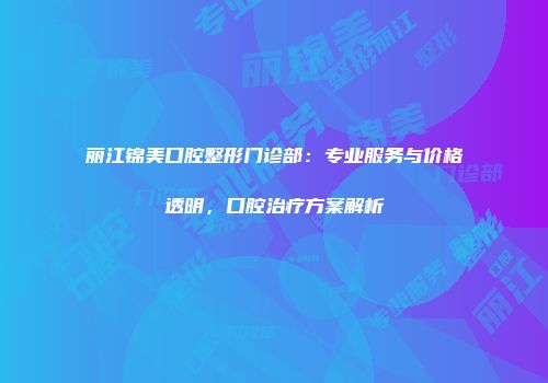 丽江锦美口腔整形门诊部：专业服务与价格透明，口腔治疗方案解析
