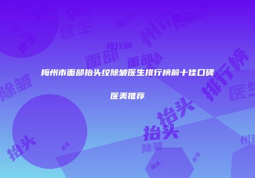 梅州市面部抬头纹除皱医生排行榜前十佳口碑医美推荐