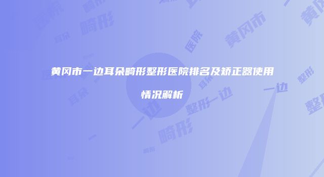 黄冈市一边耳朵畸形整形医院排名及矫正器使用情况解析