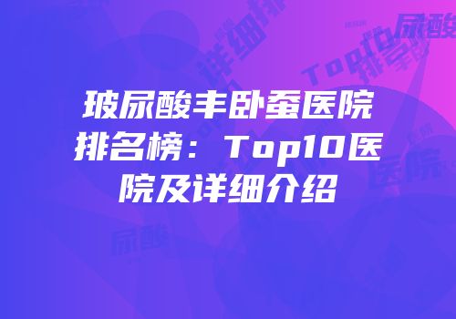玻尿酸丰卧蚕医院排名榜：Top10医院及详细介绍