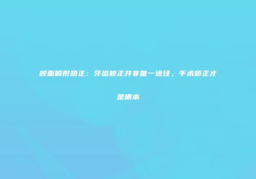 颌面畸形矫正：牙齿矫正并非唯一途径，手术矫正才是根本