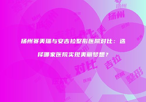 扬州赛美瑞与安吉拉整形医院对比：选择哪家医院实现美丽梦想？