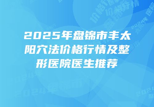 2025年盘锦市丰太阳穴法价格行情及整形医院医生推荐