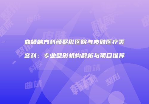 曲靖韩方科颜整形医院与皮肤医疗美容科：专业整形机构解析与项目推荐