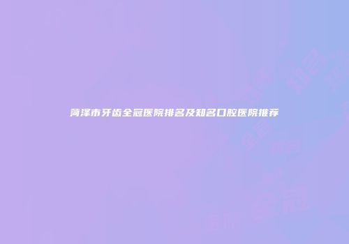 菏泽市牙齿全冠医院排名及知名口腔医院推荐