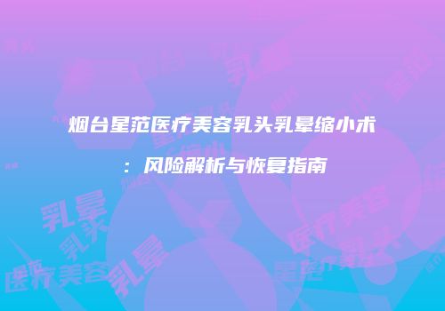 烟台星范医疗美容乳头乳晕缩小术：风险解析与恢复指南