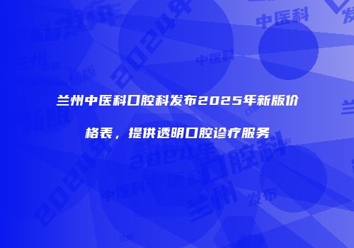 兰州中医科口腔科发布2025年新版价格表，提供透明口腔诊疗服务