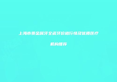 上海市贵金属牙全瓷牙价格行情及优质医疗机构推荐