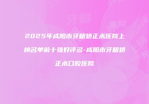 2025年咸阳市牙龈矫正术医院上榜名单前十强好评多-咸阳市牙龈矫正术口腔医院
