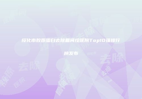 绥化市胶原蛋白去除眉间纹医院Top10强排行榜发布