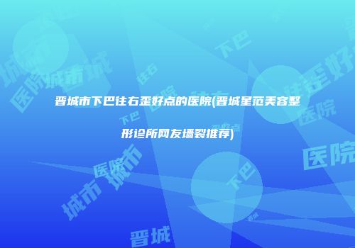 晋城市下巴往右歪好点的医院(晋城星范美容整形诊所网友墙裂推荐)