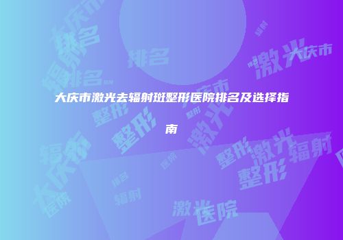 大庆市激光去辐射斑整形医院排名及选择指南