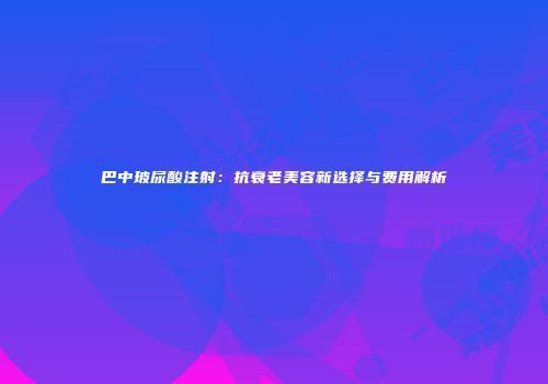 巴中玻尿酸注射：抗衰老美容新选择与费用解析