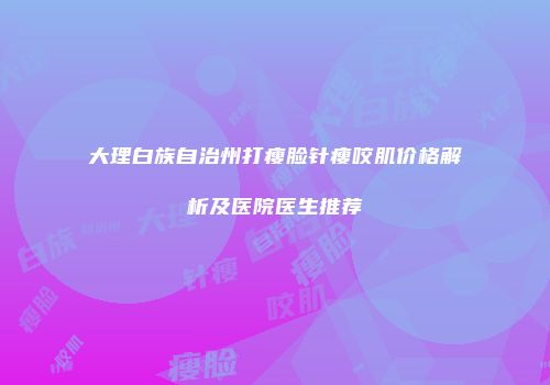 大理白族自治州打瘦脸针瘦咬肌价格解析及医院医生推荐