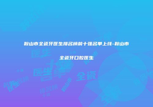 鞍山市全瓷牙医生排名榜前十强名单上线-鞍山市全瓷牙口腔医生