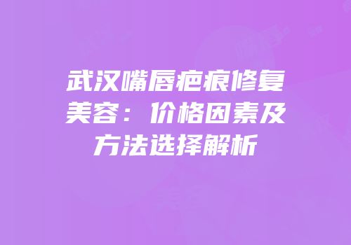 武汉嘴唇疤痕修复美容：价格因素及方法选择解析