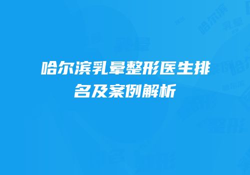 哈尔滨乳晕整形医生排名及案例解析
