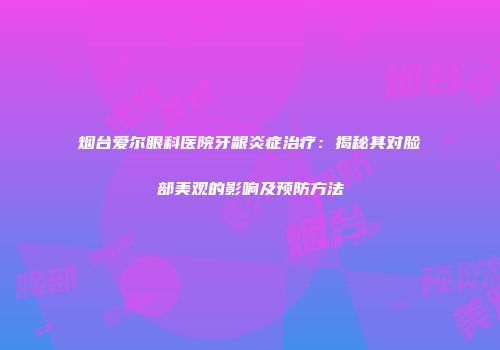 烟台爱尔眼科医院牙龈炎症治疗：揭秘其对脸部美观的影响及预防方法