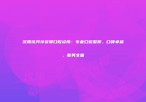 沈阳沈河孙安娜口腔诊所：专业口腔整形，口碑卓越，服务全面