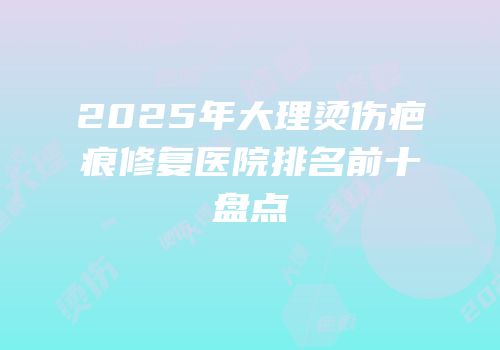2025年大理烫伤疤痕修复医院排名前十盘点