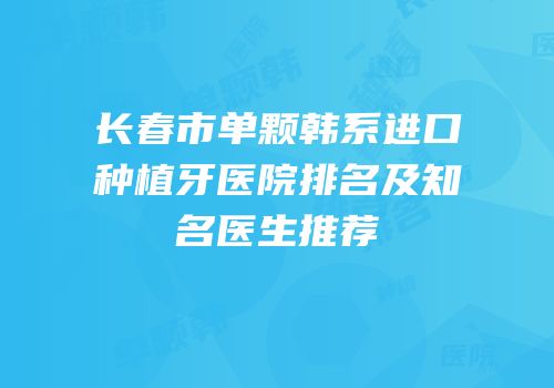 长春市单颗韩系进口种植牙医院排名及知名医生推荐