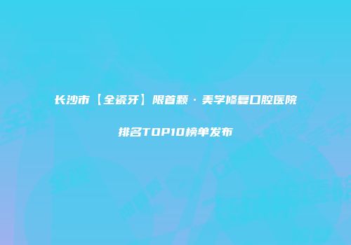 长沙市【全瓷牙】限首颗·美学修复口腔医院排名TOP10榜单发布