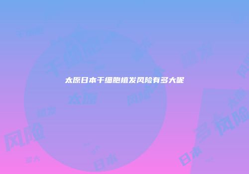 太原日本干细胞植发风险有多大呢