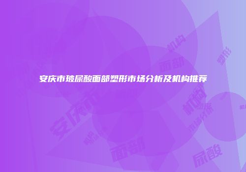 安庆市玻尿酸面部塑形市场分析及机构推荐