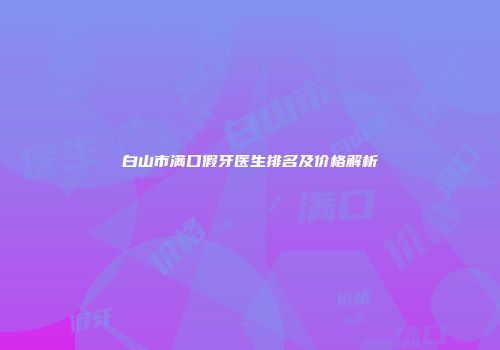 白山市满口假牙医生排名及价格解析