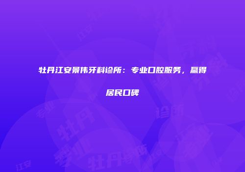 牡丹江安景伟牙科诊所：专业口腔服务，赢得居民口碑
