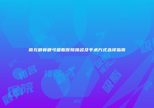 南充颧骨颧弓吸脂医院排名及手术方式选择指南