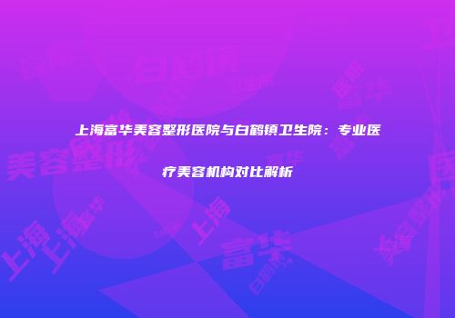 上海富华美容整形医院与白鹤镇卫生院：专业医疗美容机构对比解析
