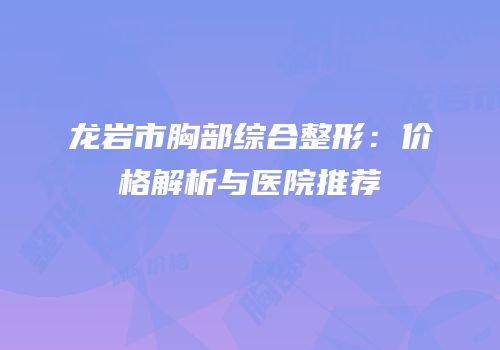 龙岩市胸部综合整形：价格解析与医院推荐