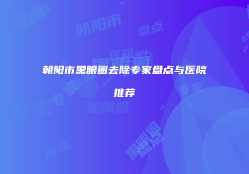 朝阳市黑眼圈去除专家盘点与医院推荐