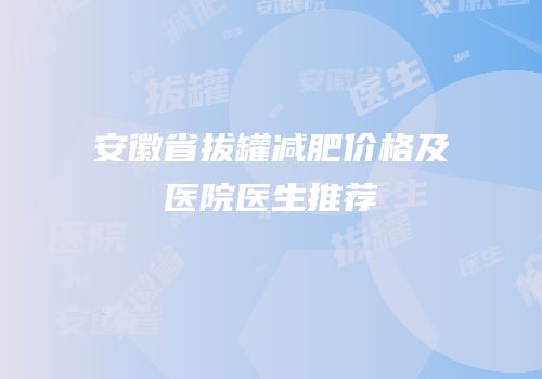 安徽省拔罐减肥价格及医院医生推荐