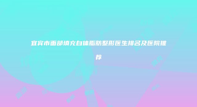 宜宾市面部填充自体脂肪整形医生排名及医院推荐