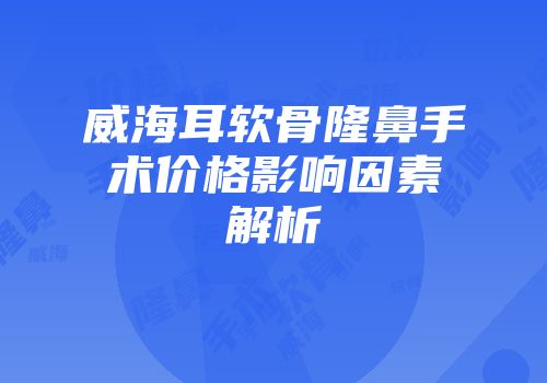 威海耳软骨隆鼻手术价格影响因素解析