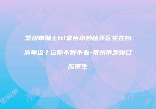 常州市瑞士iti非亲水种植牙医生在榜清单这十位你不得不看-常州市邹锋口腔医生