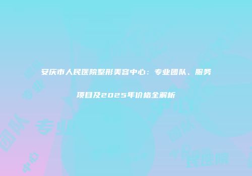 安庆市人民医院整形美容中心：专业团队、服务项目及2025年价格全解析